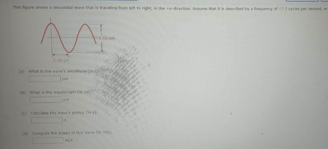 This figure shows a sinusoidal wave that is traveling from left to right, in the +x-direction. Assume that it is described by a frequency of 17.5 cycles per second, or
8.52 cm
5.30 cm
(a) What is the wave's amplitude (in cm)?
cm
(b) What is the wavelength (in cm)?
cm
(c) Calculate the wave's period (in s).
s
(d) Compute the speed of this wave (in m/s).
m/s