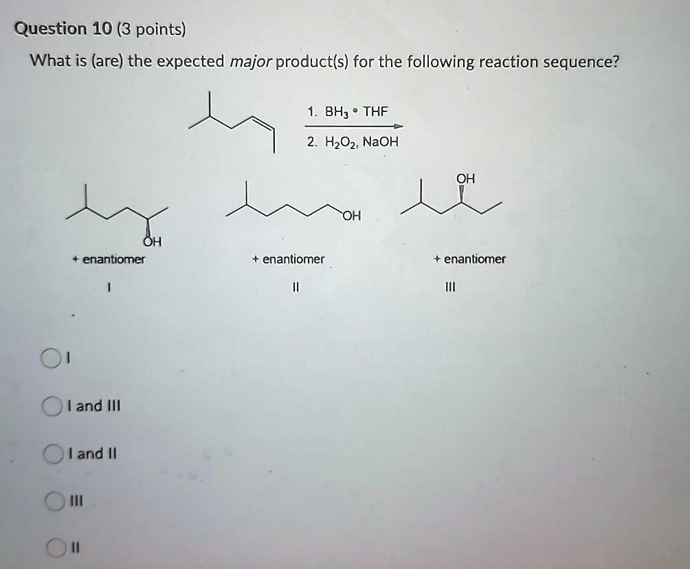Question 10 (3 points)
What is (are) the expected major product(s) for the following reaction sequence?
1. BH3 • THF
2. H2O2, NaOH
OH
+ enantiomer
I
OH
+ enantiomer
II
OH
+ enantiomer
III
I
I and III
I and II
III
II