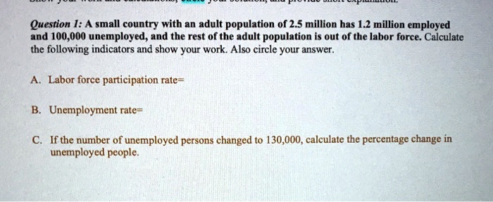 Question 1: A small country with an adult population of 2.5 million has 1.2 million employed and 100,000 unemployed, and the rest of the adult population is out of the labor force. Calculate the following indicators and show your work. Also circle your answer.
A. Labor force participation rate=
B. Unemployment rate=
C. If the number of unemployed persons changed to 130,000, calculate the percentage change in unemployed people.