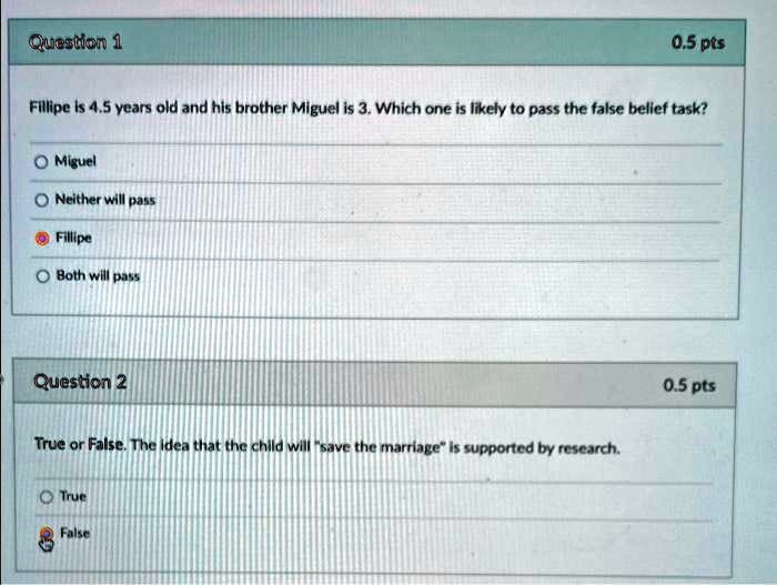 Question 1
0.5 pts
Fillipe is 4.5 years old and his brother Miguel is 3. Which one is likely to pass the false belief task?
Miguel
Neither will pass
Fillipe
Both will pass
Question 2
0.5 pts
True or False. The idea that the child will "save the marriage" is supported by research.
True
False