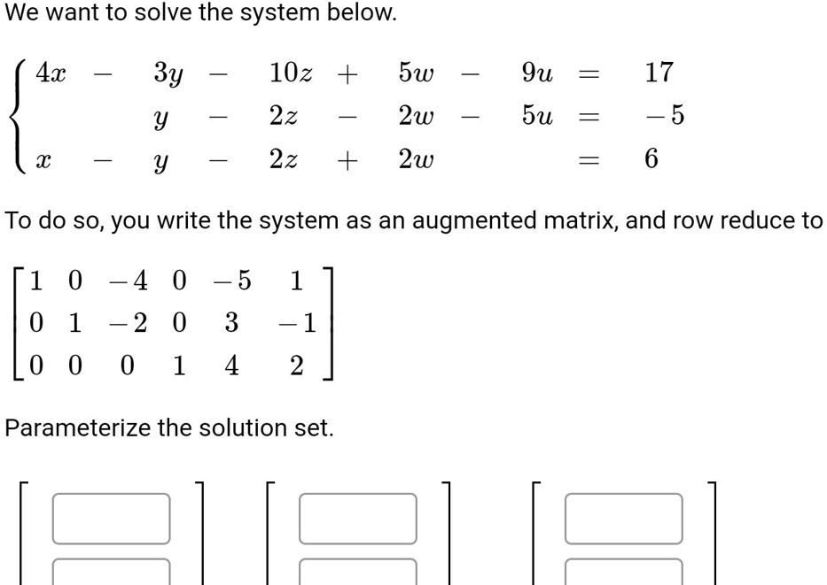 We want to solve the system below.

 4x - 3y - 10z + 5w - 9u = 17
  y - 2z - 2w - 5u = -5
  x - y - 2z + 2w = 6

To do so, you write the system as an augmented matrix, and row reduce to

[ 1 0 -4 0 -5 1 ]
[ 0 1 -2 0 3 -1 ]
[ 0 0 0 1 4 2 ]

Parameterize the solution set.
