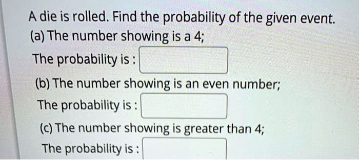 A die is rolled. Find the probability of the given event.
(a) The number showing is a 4;
The probability is :
(b) The number showing is an even number;
The probability is :
(c) The number showing is greater than 4;
The probability is: