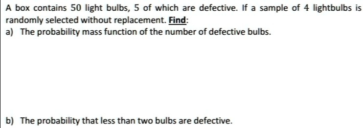 A box contains 50 light bulbs, 5 of which are defective. If a sample of 4 lightbulbs is randomly selected without replacement. Find:
a) The probability mass function of the number of defective bulbs.

b) The probability that less than two bulbs are defective.