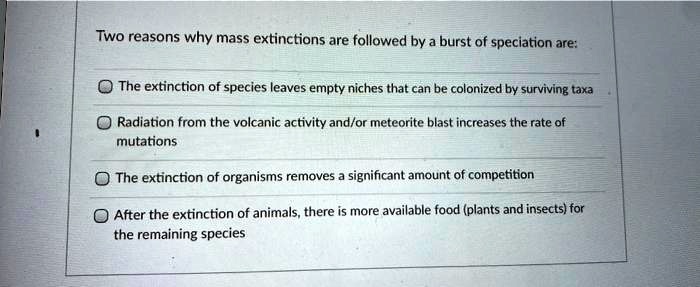 Two reasons why mass extinctions are followed by a burst of speciation are:
The extinction of species leaves empty niches that can be colonized by surviving taxa
Radiation from the volcanic activity and/or meteorite blast increases the rate of mutations
The extinction of organisms removes a significant amount of competition
After the extinction of animals, there is more available food (plants and insects) for the remaining species