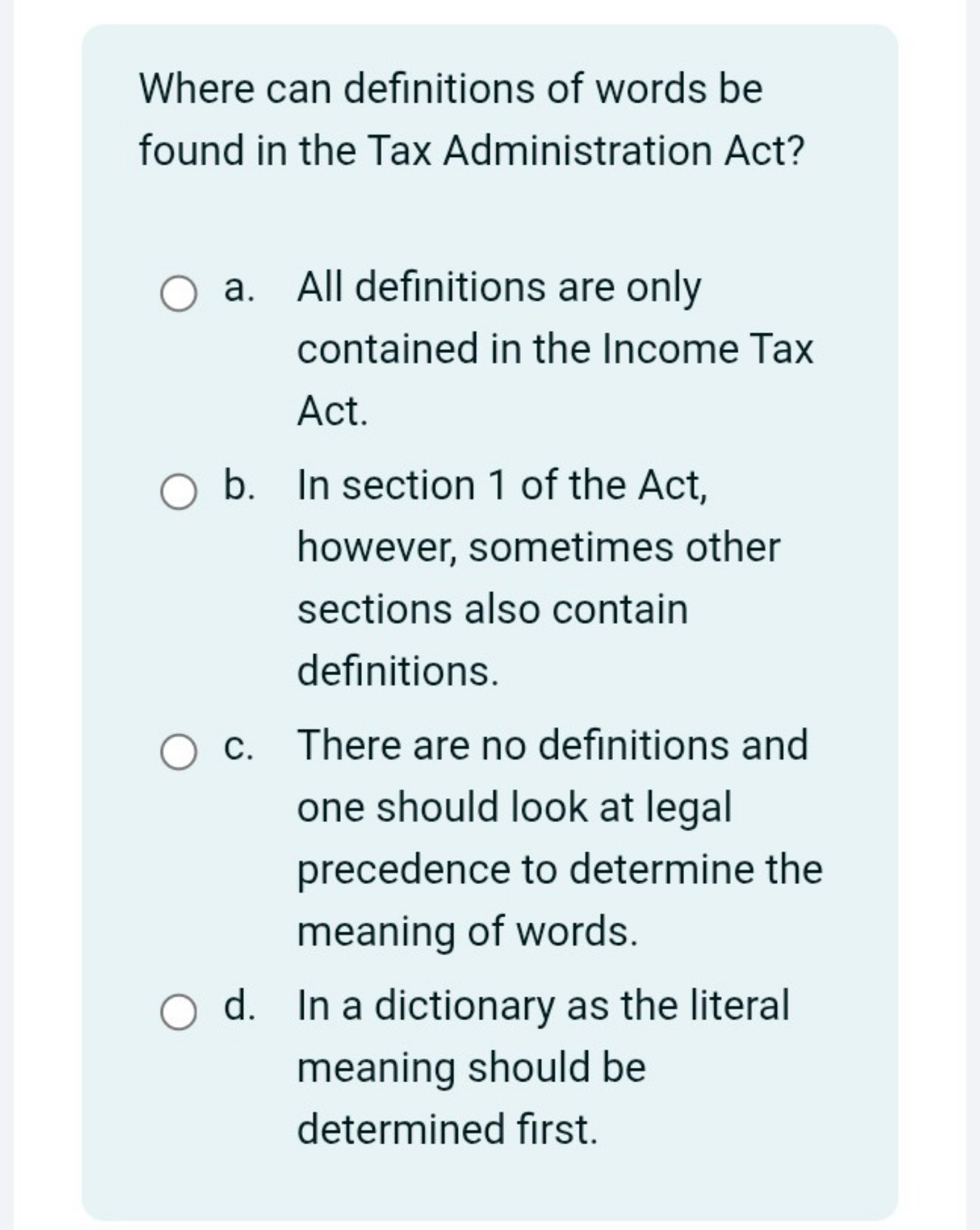 Where can definitions of words be found in the Tax Administration Act?
a. All definitions are only contained in the Income Tax Act.
b. In section 1 of the Act, however, sometimes other sections also contain definitions.
c. There are no definitions and one should look at legal precedence to determine the meaning of words.
d. In a dictionary as the literal meaning should be determined first.