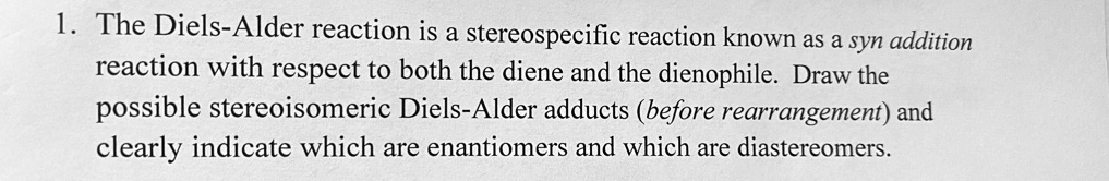 1. The Diels-Alder reaction is a stereospecific reaction known as a syn addition reaction with respect to both the diene and the dienophile. Draw the possible stereoisomeric Diels-Alder adducts (before rearrangement) and clearly indicate which are enantiomers and which are diastereomers.