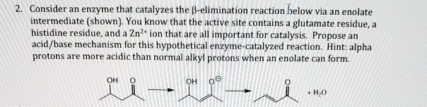 Consider an enzyme that catalyzes the ?-elimination reaction below via an enolate intermediate (shown). You know that the active site contains a glutamate residue, a histidine residue, and a Zn2+ ion that are all important for catalysis. Propose an acid/base mechanism for this hypothetical enzyme-catalyzed reaction. Hint: alpha protons are more acidic than normal alkyl protons when an enolate can form.
