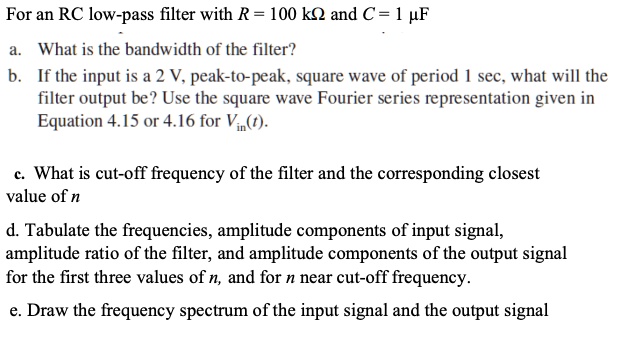 For an RC low-pass filter with R = 100 kOmega and C = 1 µF
a. What is the bandwidth of the filter?
b. If the input is a 2 V, peak-to-peak, square wave of period 1 sec, what will the
filter output be? Use the square wave Fourier series representation given in
Equation 4.15 or 4.16 for Vin(t).
c. What is cut-off frequency of the filter and the corresponding closest
value of n
d. Tabulate the frequencies, amplitude components of input signal,
amplitude ratio of the filter, and amplitude components of the output signal
for the first three values of n, and for n near cut-off frequency.
e. Draw the frequency spectrum of the input signal and the output signal
