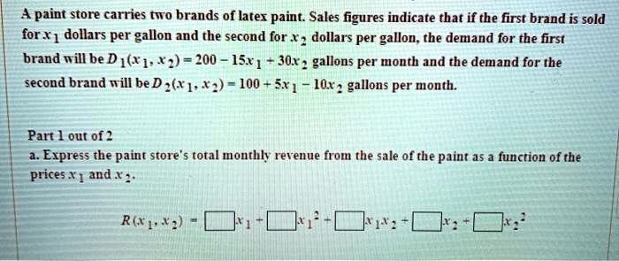 A paint store carries two brands of latex paint. Sales figures indicate that if the first brand is sold for x1 dollars per gallon and the second for x2 dollars per gallon, the demand for the first brand will be D1(x1, x2) = 200 - 15x1 + 30x2 gallons per month and the demand for the second brand will be D2(x1, x2) = 100 + 5x1 - 10x2 gallons per month.

a. Express the paint store's total monthly revenue from the sale of the paint as a function of the prices x1 and x2.

R(x1, x2) = []x1 + []x1^2 + []x1x2 + []x2 + []x2^2