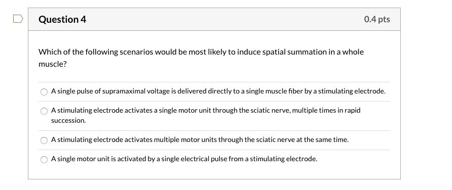 Which of the following scenarios would be most likely to induce spatial summation in a whole muscle?

A single pulse of supramaximal voltage is delivered directly to a single muscle fiber by a stimulating electrode.
A stimulating electrode activates a single motor unit through the sciatic nerve, multiple times in rapid succession.
A stimulating electrode activates multiple motor units through the sciatic nerve at the same time.
A single motor unit is activated by a single electrical pulse from a stimulating electrode.