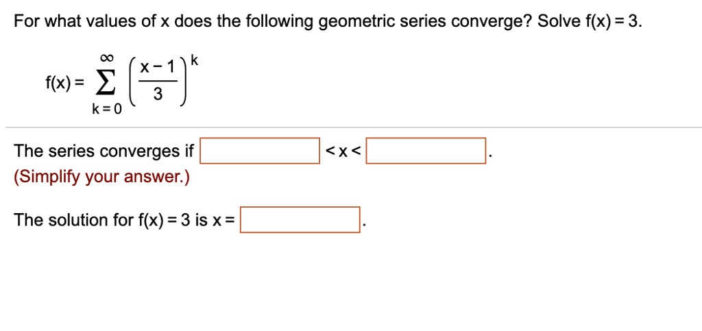 For what values of x does the following geometric series converge? Solve f(x) = 3.
f(x) = sumk=0^infty left(fracx-13ight)^k
The series converges if  < x < .
(Simplify your answer.)
The solution for f(x) = 3 is x = .