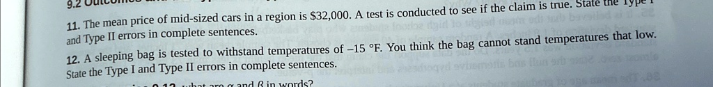 11. The mean price of mid-sized cars in a region is 32,000. A test is conducted to see if the claim is true. State the Type I and Type II errors in complete sentences.
12. A sleeping bag is tested to withstand temperatures of -15 °F. You think the bag cannot stand temperatures that low. State the Type I and Type II errors in complete sentences.