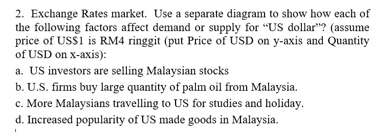 2. Exchange Rates market. Use a separate diagram to show how each of
the following factors affect demand or supply for ""US dollar""? (assume
price of US
    1 is RM4 ringgit (put Price of USD on y-axis and Quantity
    of USD on x-axis):
    a. US investors are selling Malaysian stocks
    b. U.S. firms buy large quantity of palm oil from Malaysia.
    c. More Malaysians travelling to US for studies and holiday.
    d. Increased popularity of US made goods in Malaysia.
