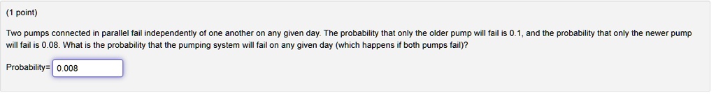 Two pumps connected in parallel fail independently of one another on any given day. The probability that only the older pump will fail is 0.1, and the probability that only the newer pump will fail is 0.08. What is the probability that the pumping system will fail on any given day (which happens if both pumps fail)?
Probability= 0.008