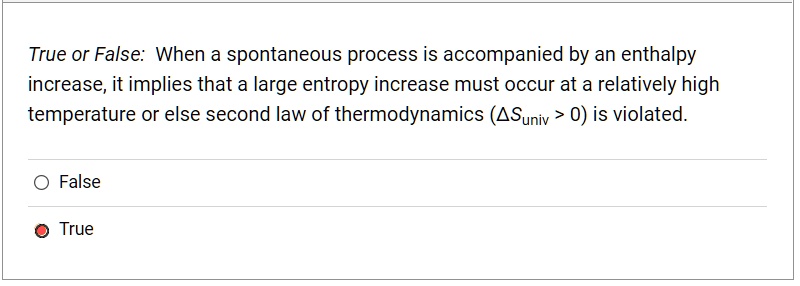True or False: When a spontaneous process is accompanied by an enthalpy increase, it implies that a large entropy increase must occur at a relatively high temperature or else second law of thermodynamics (?Suniv > 0) is violated.

False
True