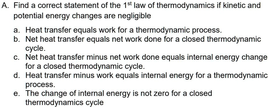 A. Find a correct statement of the 1st law of thermodynamics if kinetic and
potential energy changes are negligible
a. Heat transfer equals work for a thermodynamic process.
b. Net heat transfer equals net work done for a closed thermodynamic
cycle.
c. Net heat transfer minus net work done equals internal energy change
for a closed thermodynamic cycle.
d. Heat transfer minus work equals internal energy for a thermodynamic
process.
e. The change of internal energy is not zero for a closed
thermodynamics cycle