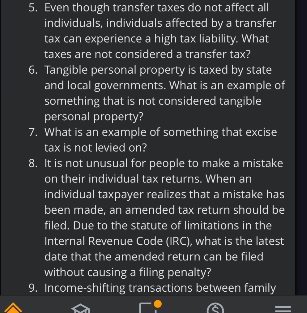 5. Even though transfer taxes do not affect all individuals, individuals affected by a transfer tax can experience a high tax liability. What taxes are not considered a transfer tax?
6. Tangible personal property is taxed by state and local governments. What is an example of something that is not considered tangible personal property?
7. What is an example of something that excise tax is not levied on?
8. It is not unusual for people to make a mistake on their individual tax returns. When an individual taxpayer realizes that a mistake has been made, an amended tax return should be filed. Due to the statute of limitations in the Internal Revenue Code (IRC), what is the latest date that the amended return can be filed without causing a filing penalty?
9. Income-shifting transactions between family