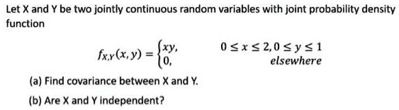Let X and Y be two jointly continuous random variables with joint probability density function
fX,Y(x, y) = egincases xy,     0 le x le 2, 0 le y le 1  0,     	extelsewhere endcases
(a) Find covariance between X and Y.
(b) Are X and Y independent?