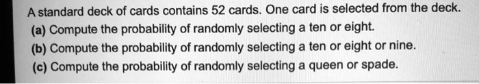 A standard deck of cards contains 52 cards. One card is selected from the deck.
(a) Compute the probability of randomly selecting a ten or eight.
(b) Compute the probability of randomly selecting a ten or eight or nine.
(c) Compute the probability of randomly selecting a queen or spade.