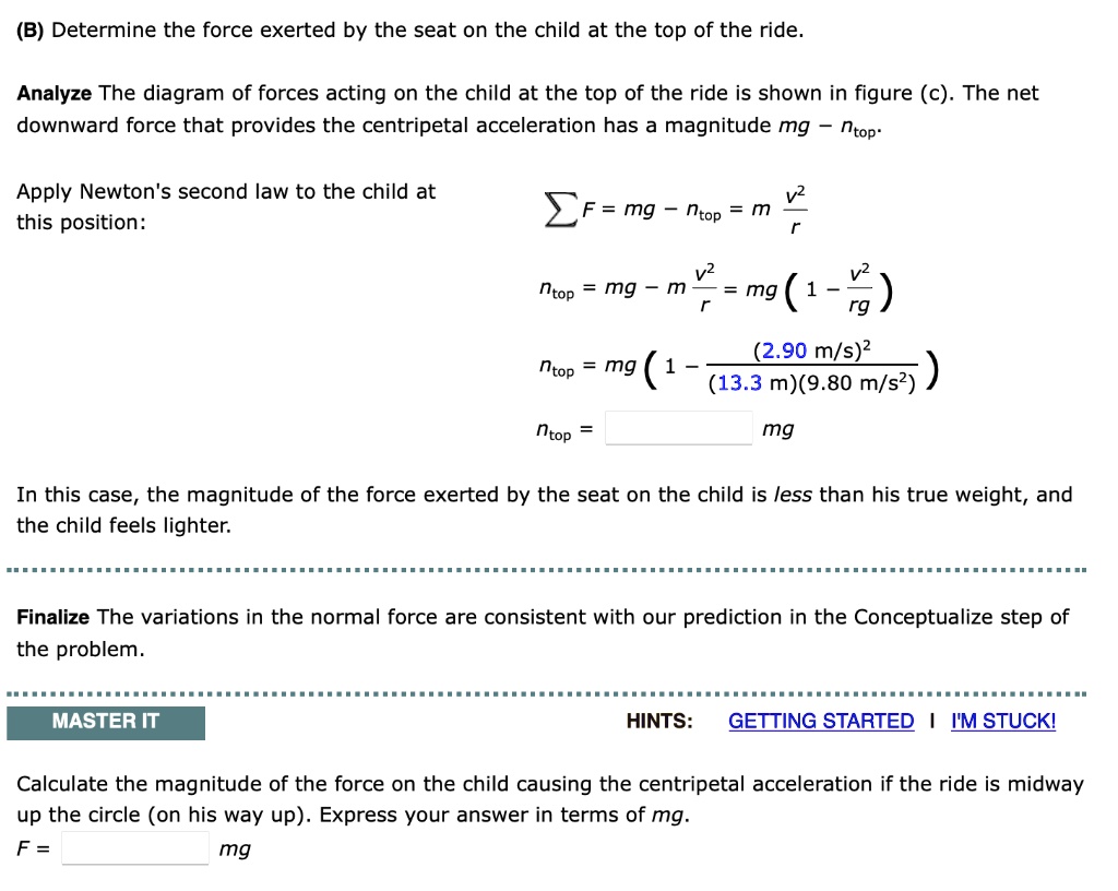 (B) Determine the force exerted by the seat on the child at the top of the ride.
Analyze The diagram of forces acting on the child at the top of the ride is shown in figure (c). The net downward force that provides the centripetal acceleration has a magnitude mg - ntop.
Apply Newton's second law to the child at this position:
?F = mg - ntop = m v²/r
ntop = mg - m v²/r = mg(1 - v²/rg)
ntop = mg(1 - (2.90 m/s)² / ((13.3 m)(9.80 m/s²)))
ntop = mg
In this case, the magnitude of the force exerted by the seat on the child is less than his true weight, and the child feels lighter.
Finalize The variations in the normal force are consistent with our prediction in the Conceptualize step of the problem.
Calculate the magnitude of the force on the child causing the centripetal acceleration if the ride is midway up the circle (on his way up). Express your answer in terms of mg.
F = mg