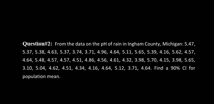 Question#2: From the data on the pH of rain in Ingham County, Michigan: 5.47,
5.37, 5.38, 4.63, 5.37, 3.74, 3.71, 4.96, 4.64, 5.11, 5.65, 5.39, 4.16, 5.62, 4.57,
4.64, 5.48, 4.57, 4.57, 4.51, 4.86, 4.56, 4.61, 4.32, 3.98, 5.70, 4.15, 3.98, 5.65,
3.10, 5.04, 4.62, 4.51, 4.34, 4.16, 4.64, 5.12, 3.71, 4.64. Find a 90% CI for
population mean.
