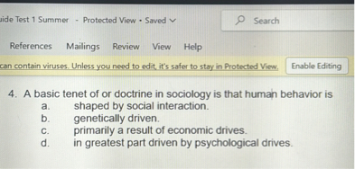 4. A basic tenet of or doctrine in sociology is that human behavior is
a. shaped by social interaction.
b. genetically driven.
c. primarily a result of economic drives.
d. in greatest part driven by psychological drives.