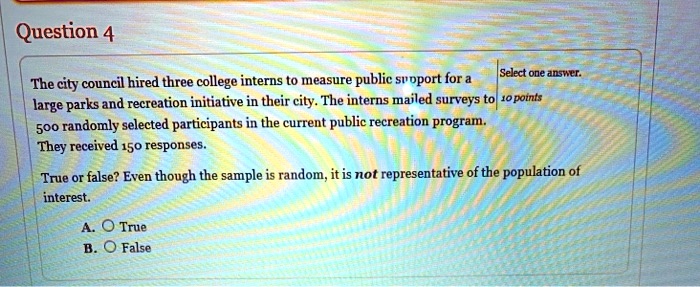 The city council hired three college interns to measure public support for a large parks and recreation initiative in their city. The interns mailed surveys to 500 randomly selected participants in the current public recreation program. They received 150 responses.

True or false? Even though the sample is random, it is not representative of the population of interest.

A. True
B. False