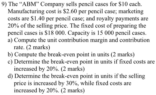 9) The "ABM" Company sells pencil cases for 10 each. Manufacturing cost is2.60 per pencil case; marketing costs are 1.40 per pencil case; and royalty payments are 20% of the selling price. The fixed cost of preparing the pencil cases is $18 000. Capacity is 15 000 pencil cases. a) Compute the unit contribution margin and contribution rate. (2 marks) b) Compute the break-even point in units (2 marks) c) Determine the break-even point in units if fixed costs are increased by 20%. (2 marks) d) Determine the break-even point in units if the selling price is increased by 30%, while fixed costs are increased by 20%. (2 marks)