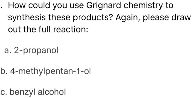 . How could you use Grignard chemistry to synthesis these products? Again, please draw out the full reaction:

a. 2-propanol

b. 4-methylpentan-1-ol

c. benzyl alcohol