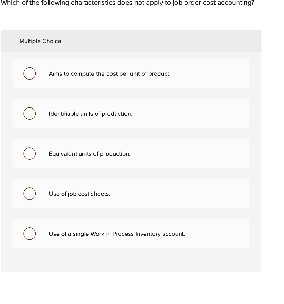 Which of the following characteristics does not apply to job order cost accounting?
Multiple Choice
Aims to compute the cost per unit of product.
Identifiable units of production.
Equivalent units of production.
Use of job cost sheets.
Use of a single Work in Process Inventory account.