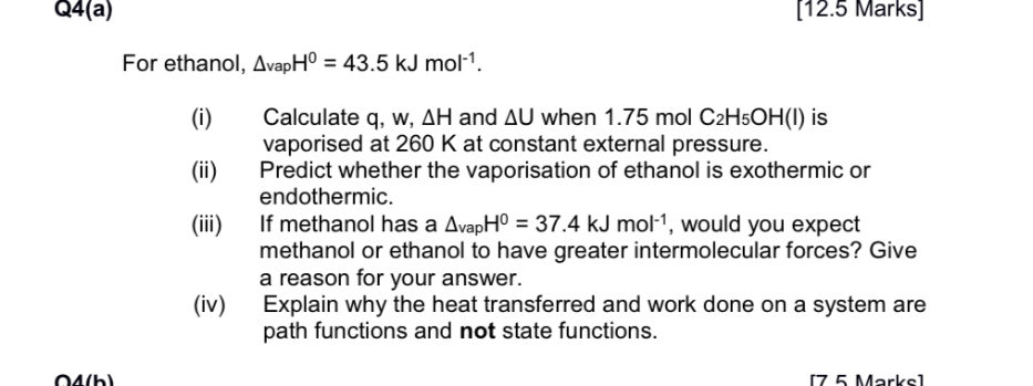 Q4(a)
[12.5 Marks]
For ethanol, ΔvapH^0=43.5  kJ mol^-1.
(i) Calculate q, w, ΔH and ΔU when 1.75  mol2H5OH(I) is vaporised at 260  K at constant external pressure.
(ii) Predict whether the vaporisation of ethanol is exothermic or endothermic.
(iii) If methanol has a ΔvapH^0=37.4  kJ mol^-1, would you expect methanol or ethanol to have greater intermolecular forces? Give a reason for your answer.
(iv) Explain why the heat transferred and work done on a system are path functions and not state functions.