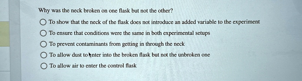 Why was the neck broken on one flask but not the other?
To show that the neck of the flask does not introduce an added variable to the experiment
To ensure that conditions were the same in both experimental setups
To prevent contaminants from getting in through the neck
To allow dust to enter into the broken flask but not the unbroken one
To allow air to enter the control flask