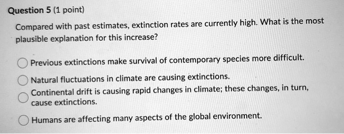 Compared with past estimates, extinction rates are currently high. What is the most plausible explanation for this increase?

Previous extinctions make survival of contemporary species more difficult.
Natural fluctuations in climate are causing extinctions.
Continental drift is causing rapid changes in climate; these changes, in turn, cause extinctions.
Humans are affecting many aspects of the global environment.