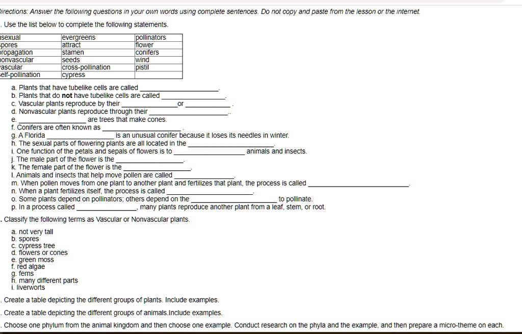 Directions: Answer the following questions in your own words using complete sentences. Do not copy and paste from the lesson or the internet.
. Use the list below to complete the following statements.
asexual evergreens pollinators
spores attract flower
propagation stamen conifers
nonvascular seeds wind
vascular cross-pollination pistil
self-pollination cypress
a. Plants that have tubelike cells are called .
b. Plants that do not have tubelike cells are called .
c. Vascular plants reproduce by their  or .
d. Nonvascular plants reproduce through their .
e.  are trees that make cones.
f. Conifers are often known as .
g. A Florida  is an unusual conifer because it loses its needles in winter.
h. The sexual parts of flowering plants are all located in the .
i. One function of the petals and sepals of flowers is to  animals and insects.
j. The male part of the flower is the .
k. The female part of the flower is the .
l. Animals and insects that help move pollen are called .
m. When pollen moves from one plant to another plant and fertilizes that plant, the process is called .
n. When a plant fertilizes itself, the process is called .
o. Some plants depend on pollinators; others depend on the  to pollinate.
p. In a process called , many plants reproduce another plant from a leaf, stem, or root.
. Classify the following terms as Vascular or Nonvascular plants.
a. not very tall
b. spores
c. cypress tree
d. flowers or cones
e. green moss
f. red algae
g. ferns
h. many different parts
i. liverworts
. Create a table depicting the different groups of plants. Include examples.
. Create a table depicting the different groups of animals. Include examples.
. Choose one phylum from the animal kingdom and then choose one example. Conduct research on the phyla and the example, and then prepare a micro-theme on each.