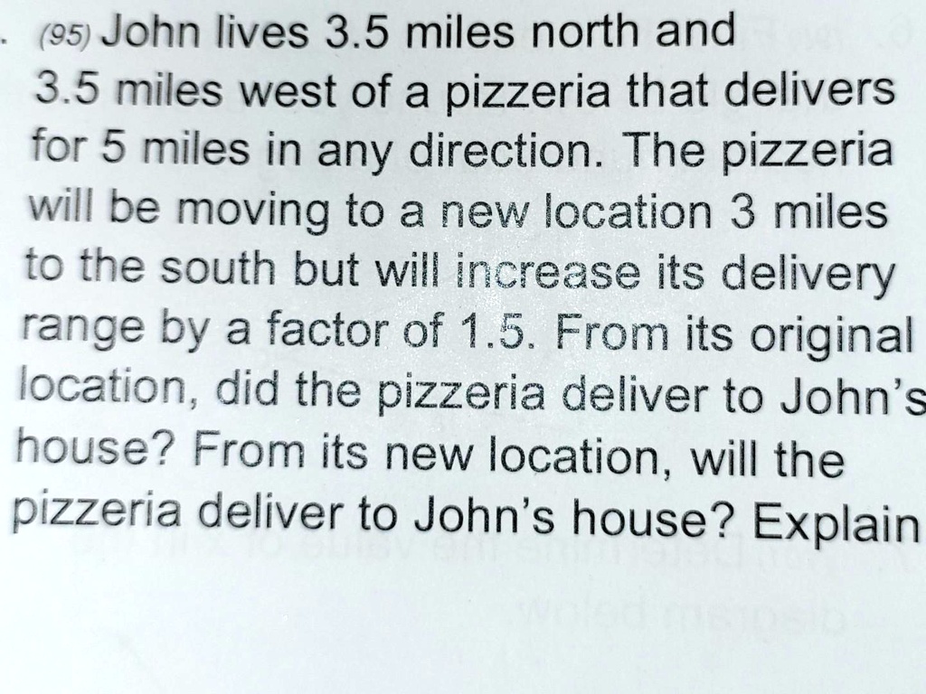 . (95) John lives 3.5 miles north and
3.5 miles west of a pizzeria that delivers
for 5 miles in any direction. The pizzeria
will be moving to a new location 3 miles
to the south but will increase its delivery
range by a factor of 1.5. From its original
location, did the pizzeria deliver to John's
house? From its new location, will the
pizzeria deliver to John's house? Explain