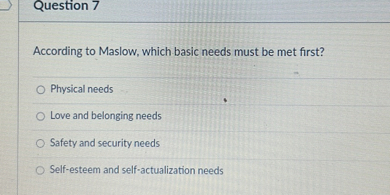 Question 7

According to Maslow, which basic needs must be met first?
Physical needs
Love and belonging needs
Safety and security needs
Self-esteem and self-actualization needs
