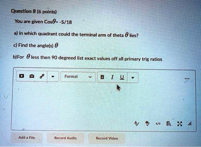 Question 8 (6 points)
You are given Cos ? = -5/18
a) In which quadrant could the terminal arm of ? lie?
c) Find the angle(s) 0 < ? < 360 degrees
b) For ? less than 90 degrees, list exact values of all primary trig ratios.
