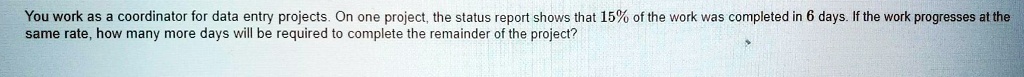 You work as a coordinator for data entry projects. On one project, the status report shows that 15% of the work was completed in 6 days. If the work progresses at the same rate, how many more days will be required to complete the remainder of the project?