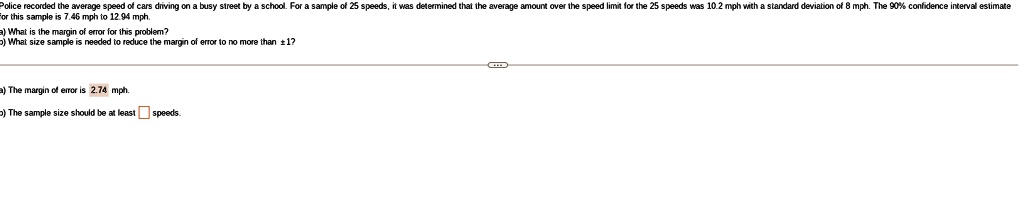 Police recorded the average speed of cars driving on a busy street by a school. For a sample of 25 speeds, it was determined that the average amount over the speed limit for the 25 speeds was 10.2 mph with a standard deviation of 8 mph. The 90% confidence interval estimate for this sample is 7.46 mph to 12.94 mph.
a) What is the margin of error for this problem?
b) What size sample is needed to reduce the margin of error to no more than ± 1?
a) The margin of error is 2.74 mph.
b) The sample size should be at least speeds.