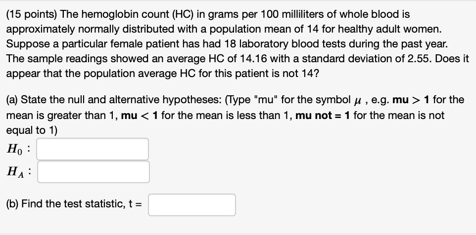 The hemoglobin count (HC) in grams per 100 milliliters of whole blood is approximately normally distributed with a population mean of 14 for healthy adult women. Suppose a particular female patient has had 18 laboratory blood tests during the past year. The sample readings showed an average HC of 14.16 with a standard deviation of 2.55. Does it appear that the population average HC for this patient is not 14?
(a) State the null and alternative hypotheses: (Type "mu" for the symbol ? , e.g. mu > 1 for the mean is greater than 1, mu < 1 for the mean is less than 1, mu not = 1 for the mean is not equal to 1)
H0 :
HA :
(b) Find the test statistic, t =