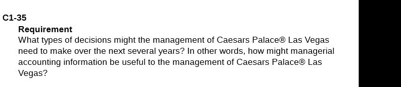 Requirement
What types of decisions might the management of Caesars Palace   #174; Las Vegas
need to make over the next several years? In other words, how might managerial
accounting information be useful to the management of Caesars Palace   #174; Las
Vegas?