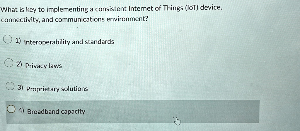 What is key to implementing a consistent Internet of Things (IoT) device,
connectivity, and communications environment?
1) Interoperability and standards
2) Privacy laws
3) Proprietary solutions
4) Broadband capacity