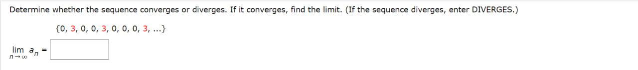 Determine whether the sequence converges or diverges. If it converges, find the limit. (If the sequence diverges, enter DIVERGES.)
0, 3, 0, 0, 3, 0, 0, 0, 3, ...
lim n->infinity an =