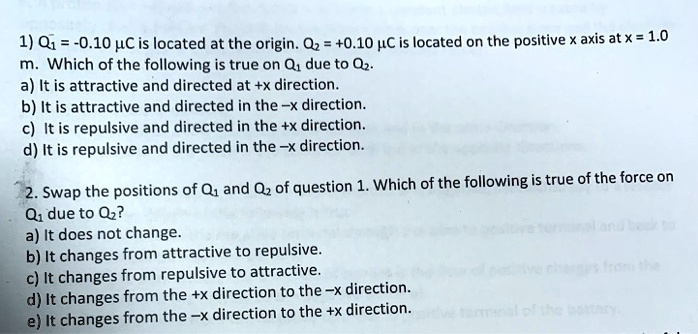 1) Q1 = -0.10 ?? is located at the origin. Q2 = +0.10 ?? is located on the positive x axis at x = 1.0 m. Which of the following is true on Q1 due to Q2.
a) It is attractive and directed at +x direction.
b) It is attractive and directed in the -x direction.
c) It is repulsive and directed in the +x direction.
d) It is repulsive and directed in the -x direction.

2. Swap the positions of Q1 and Q2 of question 1. Which of the following is true of the force on Q1 due to Q2?
a) It does not change.
b) It changes from attractive to repulsive.
c) It changes from repulsive to attractive.
d) It changes from the +x direction to the -x direction.
e) It changes from the -x direction to the +x direction.