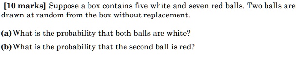 Suppose a box contains five white and seven red balls. Two balls are drawn at random from the box without replacement.
(a) What is the probability that both balls are white?
(b) What is the probability that the second ball is red?