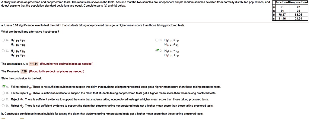 A study was done on proctored and nonproctored tests. The results are shown in the table. Assume that the two samples are independent simple random samples selected from normally distributed populations, and do not assume that the population standard deviations are equal. Complete parts (a) and (b) below.
Proctored Nonproctored
? ?1 ?2
n 34 35
x 78.37 83.05
s 11.46 21.34
a. Use a 0.01 significance level to test the claim that students taking nonproctored tests get a higher mean score than those taking proctored tests.
What are the null and alternative hypotheses?
A. H0: ?1 = ?2 H1: ?1 > ?2
B. H0: ?1 = ?2 H1: ?1 ? ?2
C. H0: ?1 ? ?2 H1: ?1 < ?2
D. H0: ?1 = ?2 H1: ?1 < ?2
The test statistic, t, is -1.14. (Round to two decimal places as needed.)
The P-value is .129. (Round to three decimal places as needed.)
State the conclusion for the test.
A. Fail to reject H0. There is not sufficient evidence to support the claim that students taking nonproctored tests get a higher mean score than those taking proctored tests.
B. Fail to reject H0. There is sufficient evidence to support the claim that students taking nonproctored tests get a higher mean score than those taking proctored tests.
C. Reject H0. There is sufficient evidence to support the claim that students taking nonproctored tests get a higher mean score than those taking proctored tests.
D. Reject H0. There is not sufficient evidence to support the claim that students taking nonproctored tests get a higher mean score than those taking proctored tests.
b. Construct a confidence interval suitable for testing the claim that students taking nonproctored tests get a higher mean score than those taking proctored tests.