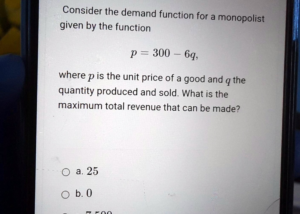 Consider the demand function for a monopolist given by the function

p = 300 - 6q,

where p is the unit price of a good and q the quantity produced and sold. What is the maximum total revenue that can be made?

a. 25
b. 0
