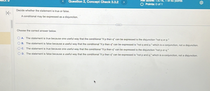 Decide whether the statement is true or false.
A conditional may be expressed as a disjunction.

Choose the correct answer below.
A. The statement is true because one useful way that the conditional "if p then q" can be expressed is the disjunction "not q or p."
B. The statement is false because a useful way that the conditional "if p then q" can be expressed is "not q and p," which is a conjunction, not a disjunction.
C. The statement is true because one useful way that the conditional "if p then q" can be expressed is the disjunction "not p or q."
D. The statement is false because a useful way that the conditional "if p then q" can be expressed is "not p and q," which is a conjunction, not a disjunction.
