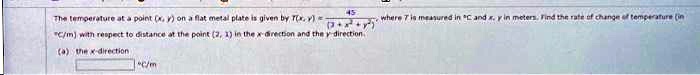 45
The temperature at a point (x, y) on a flat metal plate is given by T(x, y) = (45)/(13 + x^2 + y^2), where T is measured in ^∘ C and x, y in meters. Find the rate of change of temperature (in
^∘ C/m) with respect to distance at the point (2, 1) in the x-direction and the y-direction.
(a) the x-direction
^∘ C/m
