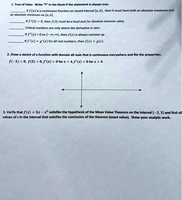 1. True of False: Write "T" in the blank if the statement is always true.
 If f(x) is a continuous function on closed interval [a, b] , then it must have both an absolute maximum and an absolute minimum on [a, b].
 If f '(3) = 0, then f(3) must be a local and /or absolute extreme value.
 Critical numbers are only where the derivative is zero.
 If f "(x) > 0 on (-?, ?), then f(x) is always concave up.
 If f '(x) = g'(x) for all real numbers, then f(x) = g(x).
2. Draw a sketch of a function with domain all reals that is continuous everywhere and fits the properties:
f(-1) = 0, f(5) = 0, f '(x) > 0 for x < 4, f '(x) < 0 for x > 4
3. Verify that f(x) = 5x - x³ satisfies the hypothesis of the Mean Value Theorem on the interval [-2, 3] and find all values of c in the interval that satisfies the conclusion of the theorem (exact value). Show your analytic work.